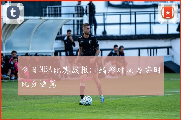 今日NBA比赛战报:精彩对决与实时比分速览