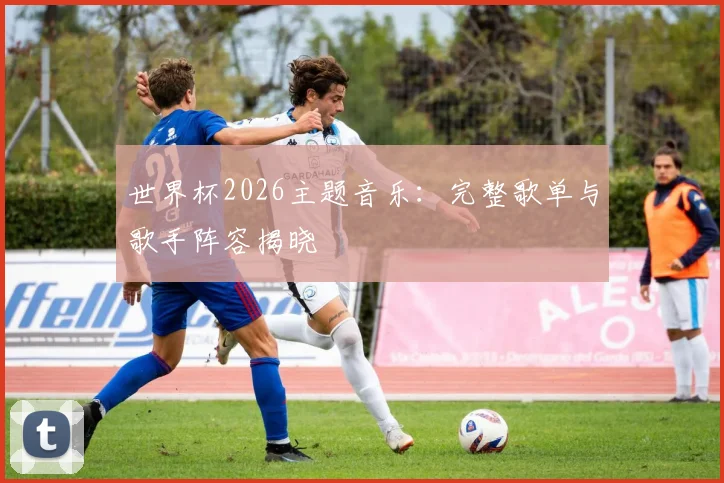 世界杯2026主题音乐：完整歌单与歌手阵容揭晓